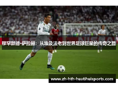 穆罕默德·萨拉赫：从埃及法老到世界足球巨星的传奇之路