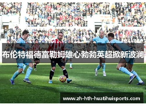 布伦特福德富勒姆雄心勃勃英超掀新波澜 布伦特福德富勒姆雄心勃勃英超掀新波澜