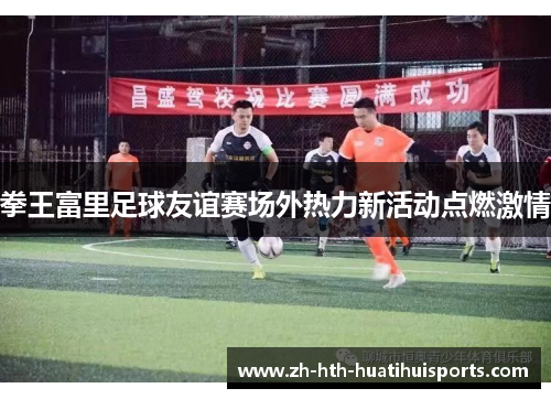 拳王富里足球友谊赛场外热力新活动点燃激情